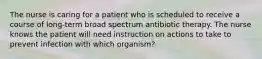 The nurse is caring for a patient who is scheduled to receive a course of long-term broad spectrum antibiotic therapy. The nurse knows the patient will need instruction on actions to take to prevent infection with which organism?