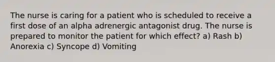 The nurse is caring for a patient who is scheduled to receive a first dose of an alpha adrenergic antagonist drug. The nurse is prepared to monitor the patient for which effect? a) Rash b) Anorexia c) Syncope d) Vomiting