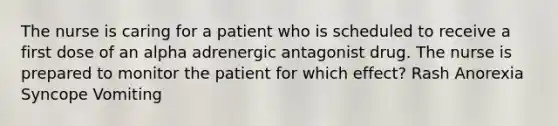 The nurse is caring for a patient who is scheduled to receive a first dose of an alpha adrenergic antagonist drug. The nurse is prepared to monitor the patient for which effect? Rash Anorexia Syncope Vomiting