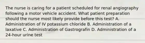 The nurse is caring for a patient scheduled for renal angiography following a motor vehicle accident. What patient preparation should the nurse most likely provide before this test? A. Administration of IV potassium chloride B. Administration of a laxative C. Administration of Gastrografin D. Administration of a 24-hour urine test