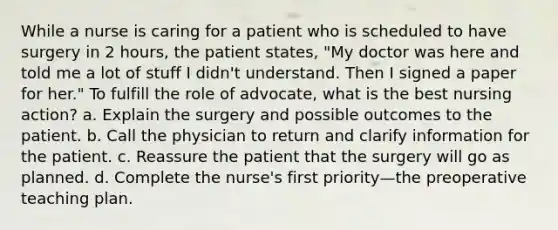 While a nurse is caring for a patient who is scheduled to have surgery in 2 hours, the patient states, "My doctor was here and told me a lot of stuff I didn't understand. Then I signed a paper for her." To fulfill the role of advocate, what is the best nursing action? a. Explain the surgery and possible outcomes to the patient. b. Call the physician to return and clarify information for the patient. c. Reassure the patient that the surgery will go as planned. d. Complete the nurse's first priority—the preoperative teaching plan.