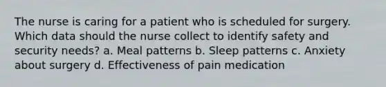 The nurse is caring for a patient who is scheduled for surgery. Which data should the nurse collect to identify safety and security needs? a. Meal patterns b. Sleep patterns c. Anxiety about surgery d. Effectiveness of pain medication