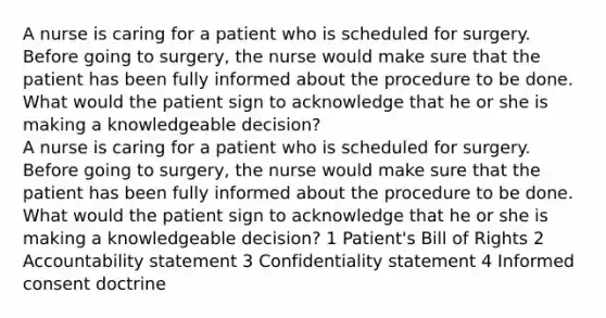 A nurse is caring for a patient who is scheduled for surgery. Before going to surgery, the nurse would make sure that the patient has been fully informed about the procedure to be done. What would the patient sign to acknowledge that he or she is making a knowledgeable decision? A nurse is caring for a patient who is scheduled for surgery. Before going to surgery, the nurse would make sure that the patient has been fully informed about the procedure to be done. What would the patient sign to acknowledge that he or she is making a knowledgeable decision? 1 Patient's Bill of Rights 2 Accountability statement 3 Confidentiality statement 4 Informed consent doctrine