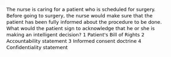 The nurse is caring for a patient who is scheduled for surgery. Before going to surgery, the nurse would make sure that the patient has been fully informed about the procedure to be done. What would the patient sign to acknowledge that he or she is making an intelligent decision? 1 Patient's Bill of Rights 2 Accountability statement 3 Informed consent doctrine 4 Confidentiality statement