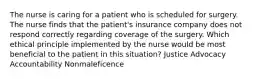 The nurse is caring for a patient who is scheduled for surgery. The nurse finds that the patient's insurance company does not respond correctly regarding coverage of the surgery. Which ethical principle implemented by the nurse would be most beneficial to the patient in this situation? Justice Advocacy Accountability Nonmaleficence