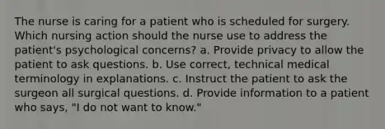 The nurse is caring for a patient who is scheduled for surgery. Which nursing action should the nurse use to address the patient's psychological concerns? a. Provide privacy to allow the patient to ask questions. b. Use correct, technical medical terminology in explanations. c. Instruct the patient to ask the surgeon all surgical questions. d. Provide information to a patient who says, "I do not want to know."