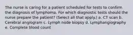 The nurse is caring for a patient scheduled for tests to confirm the diagnosis of lymphoma. For which diagnostic tests should the nurse prepare the patient? (Select all that apply.) a. CT scan b. Cerebral angiogram c. Lymph node biopsy d. Lymphangiography e. Complete blood count