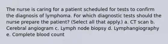 The nurse is caring for a patient scheduled for tests to confirm the diagnosis of lymphoma. For which diagnostic tests should the nurse prepare the patient? (Select all that apply.) a. CT scan b. Cerebral angiogram c. Lymph node biopsy d. Lymphangiography e. Complete blood count