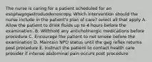 The nurse is caring for a patient scheduled for an esophagogastroduodenoscopy. Which intervention should the nurse include in the patient's plan of care? select all that apply A. Allow the patient to drink fluids up to 4 hours before the examination. B. Withhold any anticholinergic medications before procedure C. Encourage the patient to not smoke before the examination D. Maintain NPO status until the gag reflex returns post procedure E. Instruct the patient to contact health care provider if intense abdominal pain occurs post procedure