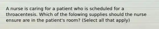 A nurse is caring for a patient who is scheduled for a throacentesis. Which of the folowing supplies should the nurse ensure are in the patient's room? (Select all that apply)