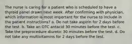 The nurse is caring for a patient who is scheduled to have a thyroid panel drawn next week. After confirming with physician, which information is most important for the nurse to include in the patient instructions? a. Do not take aspirin for 2 days before the test. b. Take an OTC antacid 30 minutes before the test. c. Take the preprocedure diuretic 30 minutes before the test. d. Do not take any multivitamins for 2 days before the test.