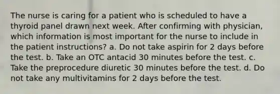 The nurse is caring for a patient who is scheduled to have a thyroid panel drawn next week. After confirming with physician, which information is most important for the nurse to include in the patient instructions? a. Do not take aspirin for 2 days before the test. b. Take an OTC antacid 30 minutes before the test. c. Take the preprocedure diuretic 30 minutes before the test. d. Do not take any multivitamins for 2 days before the test.