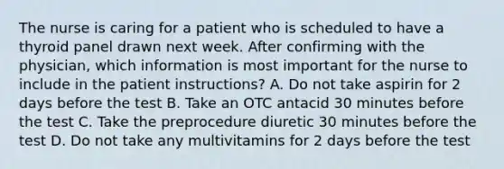 The nurse is caring for a patient who is scheduled to have a thyroid panel drawn next week. After confirming with the physician, which information is most important for the nurse to include in the patient instructions? A. Do not take aspirin for 2 days before the test B. Take an OTC antacid 30 minutes before the test C. Take the preprocedure diuretic 30 minutes before the test D. Do not take any multivitamins for 2 days before the test