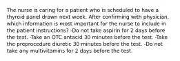 The nurse is caring for a patient who is scheduled to have a thyroid panel drawn next week. After confirming with physician, which information is most important for the nurse to include in the patient instructions? -Do not take aspirin for 2 days before the test. -Take an OTC antacid 30 minutes before the test. -Take the preprocedure diuretic 30 minutes before the test. -Do not take any multivitamins for 2 days before the test.