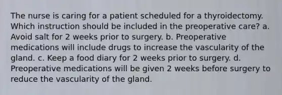 The nurse is caring for a patient scheduled for a thyroidectomy. Which instruction should be included in the preoperative care? a. Avoid salt for 2 weeks prior to surgery. b. Preoperative medications will include drugs to increase the vascularity of the gland. c. Keep a food diary for 2 weeks prior to surgery. d. Preoperative medications will be given 2 weeks before surgery to reduce the vascularity of the gland.