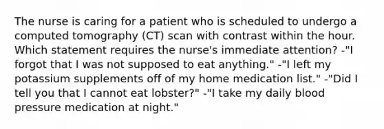 The nurse is caring for a patient who is scheduled to undergo a computed tomography (CT) scan with contrast within the hour. Which statement requires the nurse's immediate attention? -"I forgot that I was not supposed to eat anything." -"I left my potassium supplements off of my home medication list." -"Did I tell you that I cannot eat lobster?" -"I take my daily blood pressure medication at night."