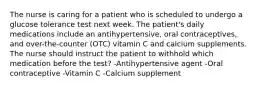 The nurse is caring for a patient who is scheduled to undergo a glucose tolerance test next week. The patient's daily medications include an antihypertensive, oral contraceptives, and over-the-counter (OTC) vitamin C and calcium supplements. The nurse should instruct the patient to withhold which medication before the test? -Antihypertensive agent -Oral contraceptive -Vitamin C -Calcium supplement