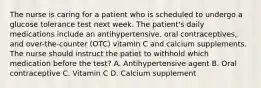 The nurse is caring for a patient who is scheduled to undergo a glucose tolerance test next week. The patient's daily medications include an antihypertensive, oral contraceptives, and over-the-counter (OTC) vitamin C and calcium supplements. The nurse should instruct the patiet to withhold which medication before the test? A. Antihypertensive agent B. Oral contraceptive C. Vitamin C D. Calcium supplement