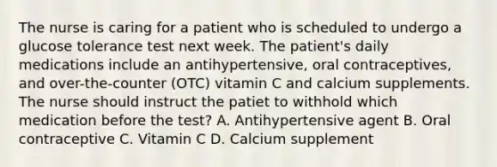 The nurse is caring for a patient who is scheduled to undergo a glucose tolerance test next week. The patient's daily medications include an antihypertensive, oral contraceptives, and over-the-counter (OTC) vitamin C and calcium supplements. The nurse should instruct the patiet to withhold which medication before the test? A. Antihypertensive agent B. Oral contraceptive C. Vitamin C D. Calcium supplement