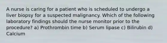 A nurse is caring for a patient who is scheduled to undergo a liver biopsy for a suspected malignancy. Which of the following laboratory findings should the nurse monitor prior to the procedure? a) Prothrombin time b) Serum lipase c) Bilirubin d) Calcium