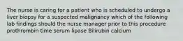 The nurse is caring for a patient who is scheduled to undergo a liver biopsy for a suspected malignancy which of the following lab findings should the nurse manager prior to this procedure prothrombin time serum lipase Bilirubin calcium