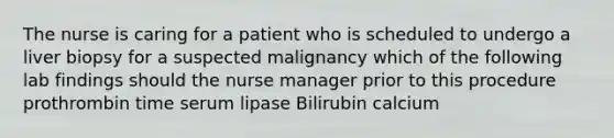 The nurse is caring for a patient who is scheduled to undergo a liver biopsy for a suspected malignancy which of the following lab findings should the nurse manager prior to this procedure prothrombin time serum lipase Bilirubin calcium