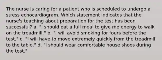 The nurse is caring for a patient who is scheduled to undergo a stress echocardiogram. Which statement indicates that the nurse's teaching about preparation for the test has been successful? a. "I should eat a full meal to give me energy to walk on the treadmill." b. "I will avoid smoking for fours before the test." c. "I will have to move extremely quickly from the treadmill to the table." d. "I should wear comfortable house shoes during the test."