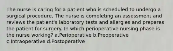 The nurse is caring for a patient who is scheduled to undergo a surgical procedure. The nurse is completing an assessment and reviews the patient's laboratory tests and allergies and prepares the patient for surgery. In which perioperative nursing phase is the nurse working? a.Perioperative b.Preoperative c.Intraoperative d.Postoperative