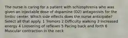 The nurse is caring for a patient with schizophrenia who was given an injectable dose of dopamine (D2) antagonists for the limbic center. Which side effects does the nurse anticipate? Select all that apply. 1 Tremors 2 Difficulty walking 3 Increased energy 4 Loosening of reflexes 5 Pacing back and forth 6 Muscular contraction in the neck