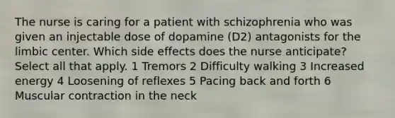 The nurse is caring for a patient with schizophrenia who was given an injectable dose of dopamine (D2) antagonists for the limbic center. Which side effects does the nurse anticipate? Select all that apply. 1 Tremors 2 Difficulty walking 3 Increased energy 4 Loosening of reflexes 5 Pacing back and forth 6 Muscular contraction in the neck