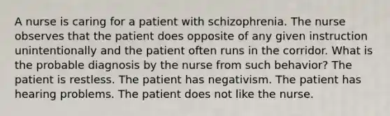 A nurse is caring for a patient with schizophrenia. The nurse observes that the patient does opposite of any given instruction unintentionally and the patient often runs in the corridor. What is the probable diagnosis by the nurse from such behavior? The patient is restless. The patient has negativism. The patient has hearing problems. The patient does not like the nurse.