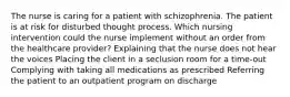 The nurse is caring for a patient with schizophrenia. The patient is at risk for disturbed thought process. Which nursing intervention could the nurse implement without an order from the healthcare provider? Explaining that the nurse does not hear the voices Placing the client in a seclusion room for a time-out Complying with taking all medications as prescribed Referring the patient to an outpatient program on discharge