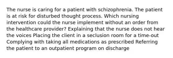 The nurse is caring for a patient with schizophrenia. The patient is at risk for disturbed thought process. Which nursing intervention could the nurse implement without an order from the healthcare provider? Explaining that the nurse does not hear the voices Placing the client in a seclusion room for a time-out Complying with taking all medications as prescribed Referring the patient to an outpatient program on discharge