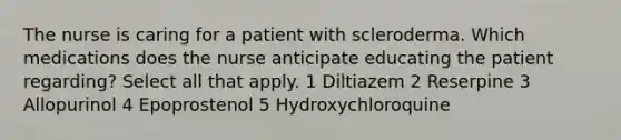 The nurse is caring for a patient with scleroderma. Which medications does the nurse anticipate educating the patient regarding? Select all that apply. 1 Diltiazem 2 Reserpine 3 Allopurinol 4 Epoprostenol 5 Hydroxychloroquine