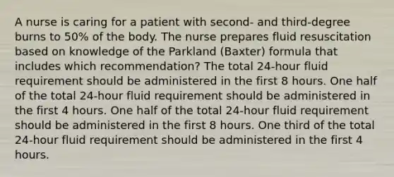 A nurse is caring for a patient with second- and third-degree burns to 50% of the body. The nurse prepares fluid resuscitation based on knowledge of the Parkland (Baxter) formula that includes which recommendation? The total 24-hour fluid requirement should be administered in the first 8 hours. One half of the total 24-hour fluid requirement should be administered in the first 4 hours. One half of the total 24-hour fluid requirement should be administered in the first 8 hours. One third of the total 24-hour fluid requirement should be administered in the first 4 hours.