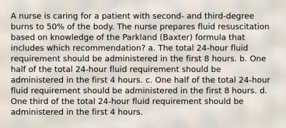 A nurse is caring for a patient with second- and third-degree burns to 50% of the body. The nurse prepares fluid resuscitation based on knowledge of the Parkland (Baxter) formula that includes which recommendation? a. The total 24-hour fluid requirement should be administered in the first 8 hours. b. One half of the total 24-hour fluid requirement should be administered in the first 4 hours. c. One half of the total 24-hour fluid requirement should be administered in the first 8 hours. d. One third of the total 24-hour fluid requirement should be administered in the first 4 hours.