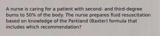 A nurse is caring for a patient with second- and third-degree burns to 50% of the body. The nurse prepares fluid resuscitation based on knowledge of the Parkland (Baxter) formula that includes which recommendation?