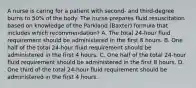 A nurse is caring for a patient with second- and third-degree burns to 50% of the body. The nurse prepares fluid resuscitation based on knowledge of the Parkland (Baxter) formula that includes which recommendation? A. The total 24-hour fluid requirement should be administered in the first 8 hours. B. One half of the total 24-hour fluid requirement should be administered in the first 4 hours. C. One half of the total 24-hour fluid requirement should be administered in the first 8 hours. D. One third of the total 24-hour fluid requirement should be administered in the first 4 hours.