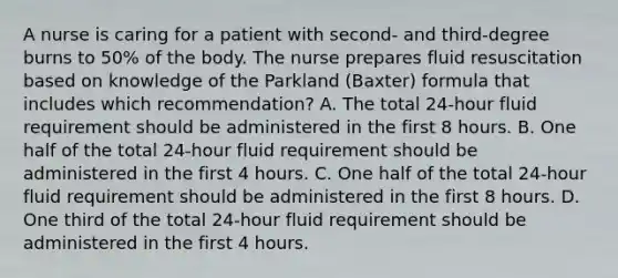 A nurse is caring for a patient with second- and third-degree burns to 50% of the body. The nurse prepares fluid resuscitation based on knowledge of the Parkland (Baxter) formula that includes which recommendation? A. The total 24-hour fluid requirement should be administered in the first 8 hours. B. One half of the total 24-hour fluid requirement should be administered in the first 4 hours. C. One half of the total 24-hour fluid requirement should be administered in the first 8 hours. D. One third of the total 24-hour fluid requirement should be administered in the first 4 hours.