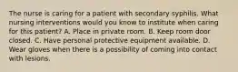 The nurse is caring for a patient with secondary syphilis. What nursing interventions would you know to institute when caring for this patient? A. Place in private room. B. Keep room door closed. C. Have personal protective equipment available. D. Wear gloves when there is a possibility of coming into contact with lesions.