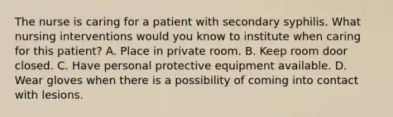 The nurse is caring for a patient with secondary syphilis. What nursing interventions would you know to institute when caring for this patient? A. Place in private room. B. Keep room door closed. C. Have personal protective equipment available. D. Wear gloves when there is a possibility of coming into contact with lesions.