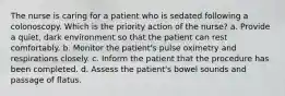 The nurse is caring for a patient who is sedated following a colonoscopy. Which is the priority action of the nurse? a. Provide a quiet, dark environment so that the patient can rest comfortably. b. Monitor the patient's pulse oximetry and respirations closely. c. Inform the patient that the procedure has been completed. d. Assess the patient's bowel sounds and passage of flatus.