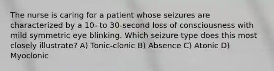 The nurse is caring for a patient whose seizures are characterized by a 10- to 30-second loss of consciousness with mild symmetric eye blinking. Which seizure type does this most closely illustrate? A) Tonic-clonic B) Absence C) Atonic D) Myoclonic