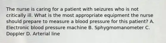 The nurse is caring for a patient with seizures who is not critically ill. What is the most appropriate equipment the nurse should prepare to measure a blood pressure for this patient? A. Electronic blood pressure machine B. Sphygmomanometer C. Doppler D. Arterial line