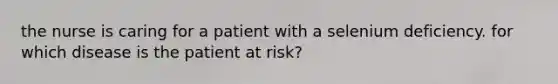 the nurse is caring for a patient with a selenium deficiency. for which disease is the patient at risk?