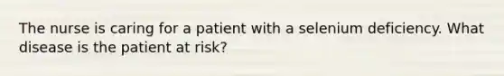 The nurse is caring for a patient with a selenium deficiency. What disease is the patient at risk?