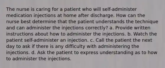 The nurse is caring for a patient who will self-administer medication injections at home after discharge. How can the nurse best determine that the patient understands the technique and can administer the injections correctly? a. Provide written instructions about how to administer the injections. b. Watch the patient self-administer an injection. c. Call the patient the next day to ask if there is any difficulty with administering the injections. d. Ask the patient to express understanding as to how to administer the injections.