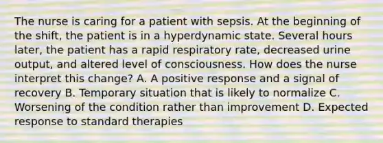 The nurse is caring for a patient with sepsis. At the beginning of the shift, the patient is in a hyperdynamic state. Several hours later, the patient has a rapid respiratory rate, decreased urine output, and altered level of consciousness. How does the nurse interpret this change? A. A positive response and a signal of recovery B. Temporary situation that is likely to normalize C. Worsening of the condition rather than improvement D. Expected response to standard therapies