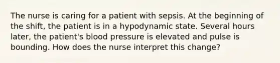 The nurse is caring for a patient with sepsis. At the beginning of the shift, the patient is in a hypodynamic state. Several hours later, the patient's blood pressure is elevated and pulse is bounding. How does the nurse interpret this change?