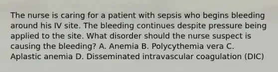 The nurse is caring for a patient with sepsis who begins bleeding around his IV site. The bleeding continues despite pressure being applied to the site. What disorder should the nurse suspect is causing the bleeding? A. Anemia B. Polycythemia vera C. Aplastic anemia D. Disseminated intravascular coagulation (DIC)